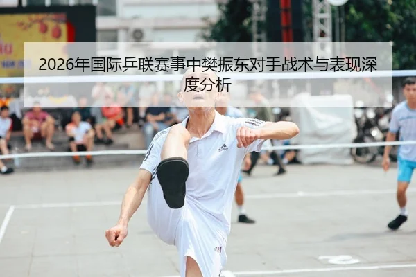2026年国际乒联赛事中樊振东对手战术与表现深度分析