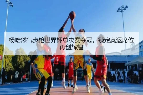 杨皓然气步枪世界杯总决赛夺冠，锁定奥运席位再创辉煌