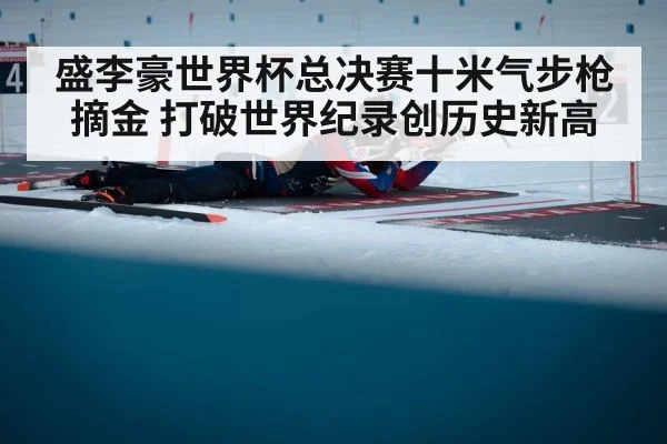 盛李豪世界杯总决赛十米气步枪摘金 打破世界纪录创历史新高